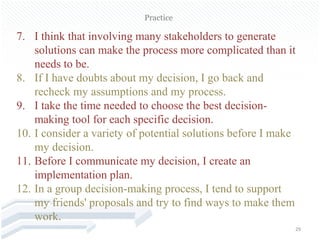 Practice

7. I think that involving many stakeholders to generate
    solutions can make the process more complicated than it
    needs to be.
8. If I have doubts about my decision, I go back and
    recheck my assumptions and my process.
9. I take the time needed to choose the best decision-
    making tool for each specific decision.
10. I consider a variety of potential solutions before I make
    my decision.
11. Before I communicate my decision, I create an
    implementation plan.
12. In a group decision-making process, I tend to support
    my friends' proposals and try to find ways to make them
    work.
                                                            29
 