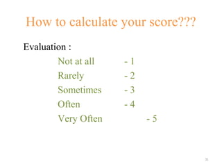How to calculate your score???
Evaluation :
        Not at all   -1
        Rarely       -2
        Sometimes    -3
        Often        -4
        Very Often        -5


                                 31
 
