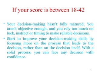 If your score is between 18-42

• Your decision-making hasn't fully matured. You
  aren't objective enough, and you rely too much on
  luck, instinct or timing to make reliable decisions.
• Start to improve your decision-making skills by
  focusing more on the process that leads to the
  decision, rather than on the decision itself. With a
  solid process, you can face any decision with
  confidence.


                                                   33
 