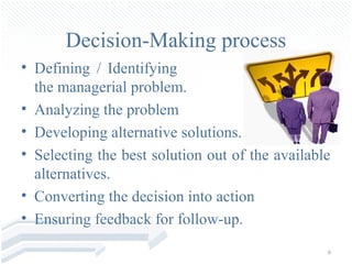 Decision-Making process
• Defining / Identifying
  the managerial problem.
• Analyzing the problem
• Developing alternative solutions.
• Selecting the best solution out of the available
  alternatives.
• Converting the decision into action
• Ensuring feedback for follow-up.
                                                 6
 