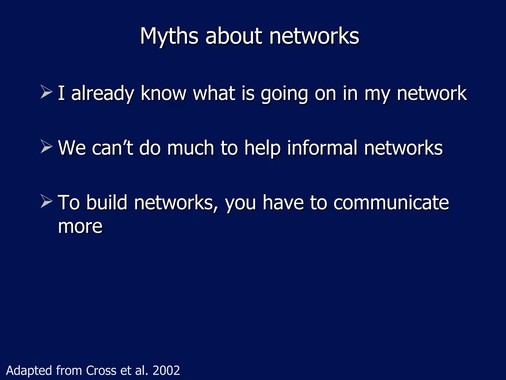 Myths about networks

      I already know what is going on in my network

      We can’t do much to help informal networks

      To build networks, you have to communicate
       more




Adapted from Cross et al. 2002
 