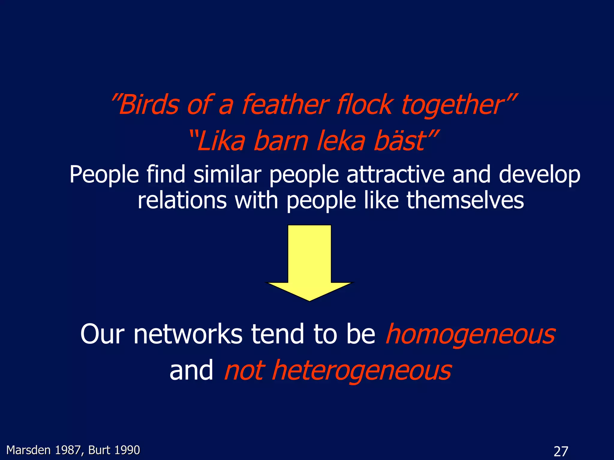 ”Birds of a feather flock together”
                        “Lika barn leka bäst”
          People find similar people attractive and develop
                relations with people like themselves




            Our networks tend to be homogeneous
                   and not heterogeneous

Marsden 1987, Burt 1990                                 27
 