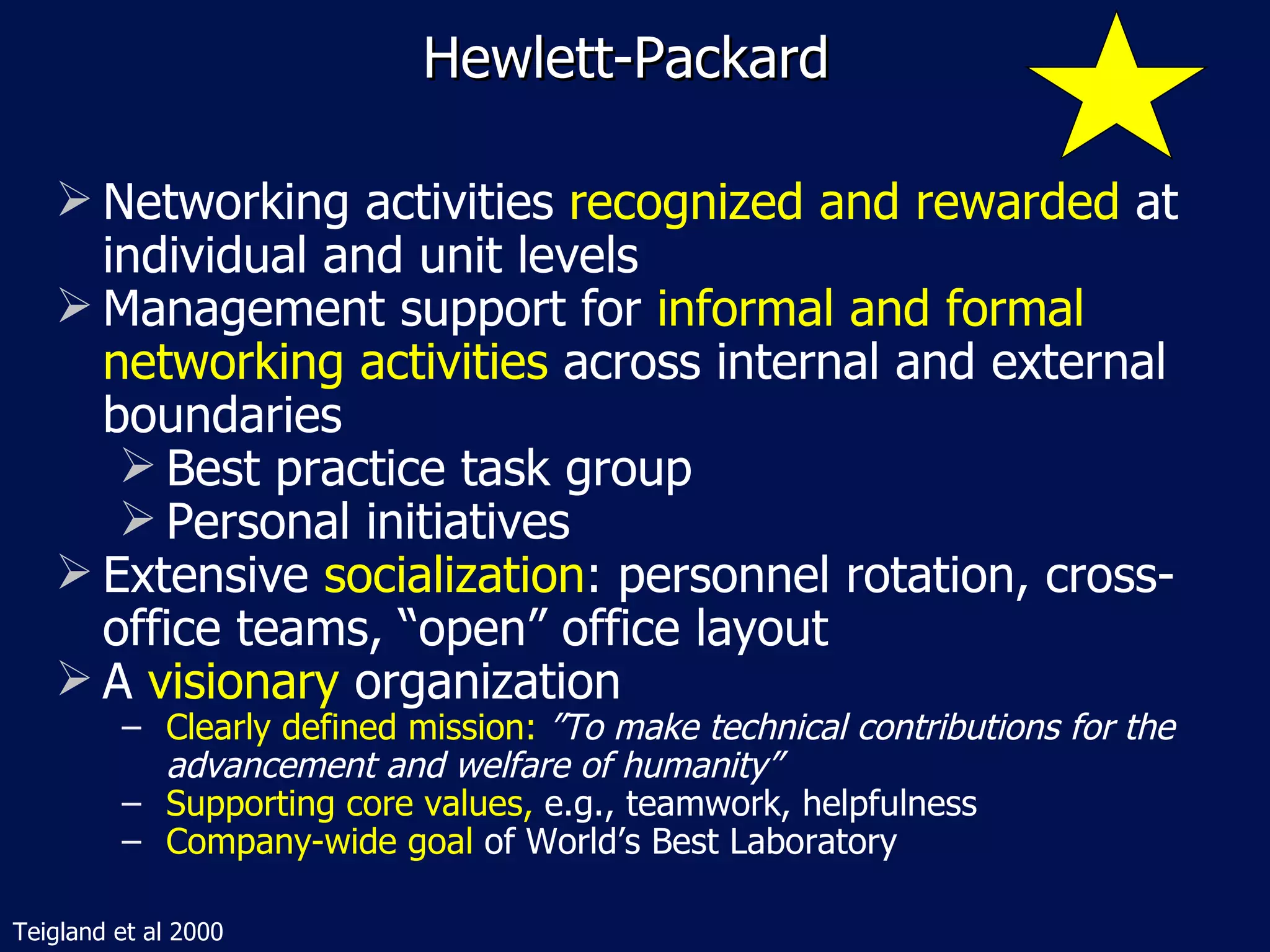 Hewlett-Packard

    Networking activities recognized and rewarded at
     individual and unit levels
    Management support for informal and formal
     networking activities across internal and external
     boundaries
       Best practice task group
       Personal initiatives
    Extensive socialization: personnel rotation, cross-
     office teams, “open” office layout
    A visionary organization
         − Clearly defined mission: ”To make technical contributions for the
           advancement and welfare of humanity”
         − Supporting core values, e.g., teamwork, helpfulness
         − Company-wide goal of World’s Best Laboratory

Teigland et al 2000
 