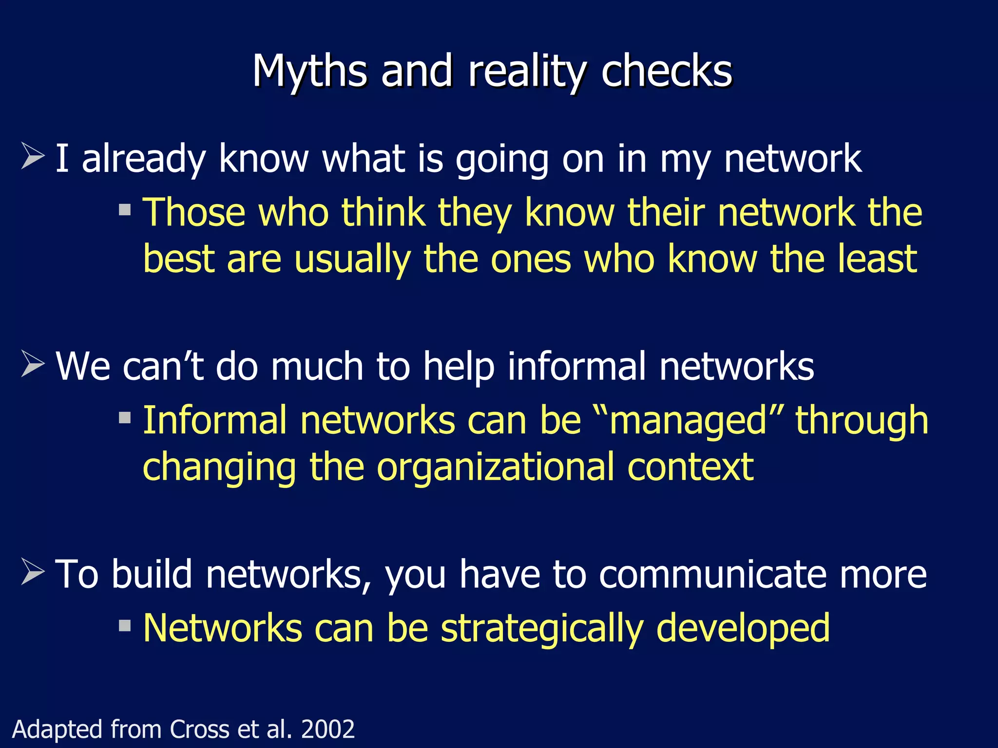 Myths and reality checks
 I already know what is going on in my network
       Those who think they know their network the

        best are usually the ones who know the least

 We can’t do much to help informal networks
      Informal networks can be “managed” through

       changing the organizational context

 To build networks, you have to communicate more
      Networks can be strategically developed




Adapted from Cross et al. 2002
 