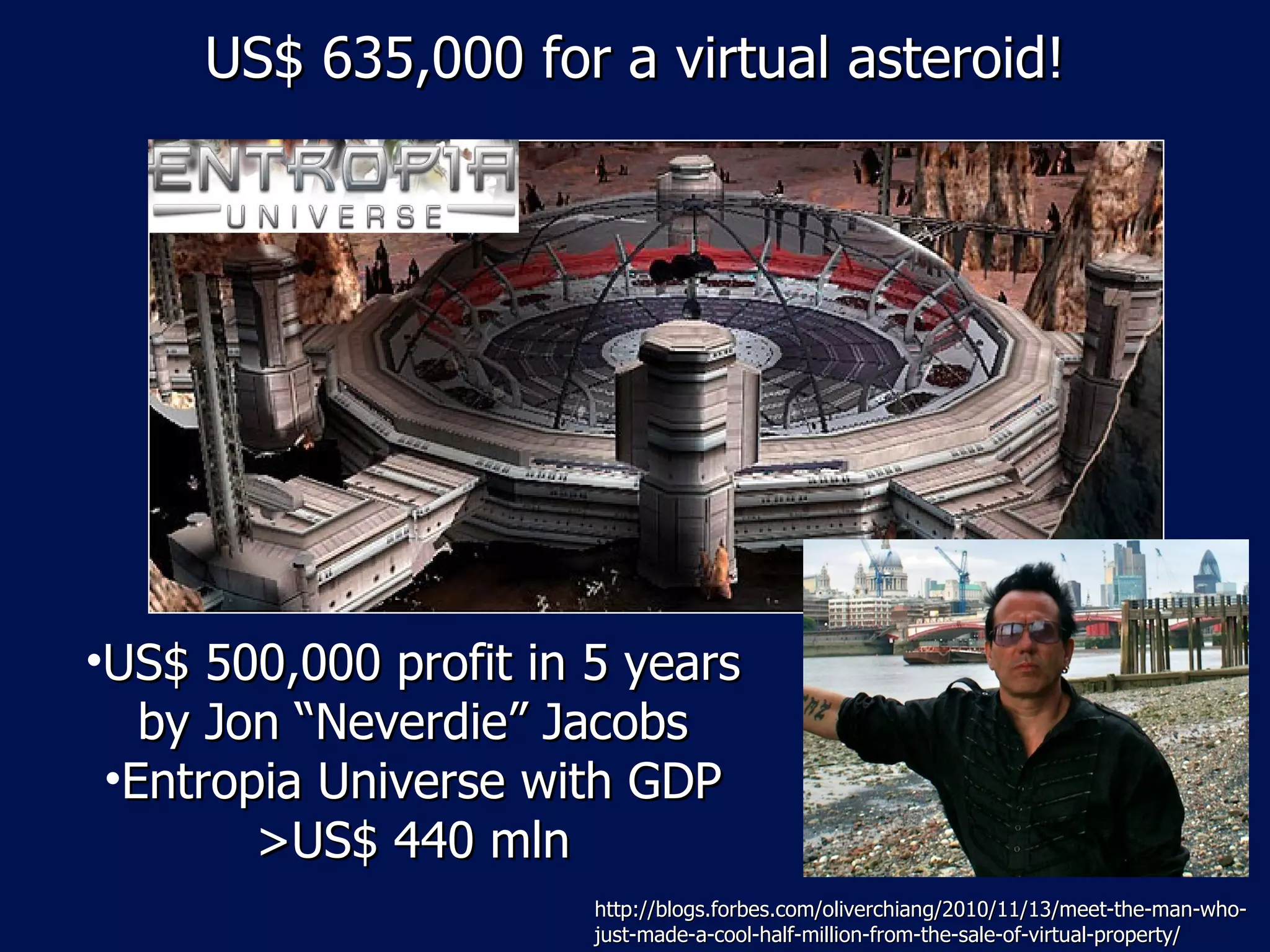 US$ 635,000 for a virtual asteroid!




•US$ 500,000 profit in 5 years
   by Jon “Neverdie” Jacobs
 •Entropia Universe with GDP
        >US$ 440 mln
                       http://blogs.forbes.com/oliverchiang/2010/11/13/meet-the-man-who-
                       just-made-a-cool-half-million-from-the-sale-of-virtual-property/
 