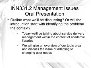 INN331.2 Management Issues
         Oral Presentation

    Outline what we'll be discussing? Or will the
    introduction start with identifying the problem/
    the context?
        −   Today we'll be talking about service delivery
            management within the context of academic
            libraries
        −   We will give an overview of our topic area
            and discuss the issue of adapting to
            changing user needs
 