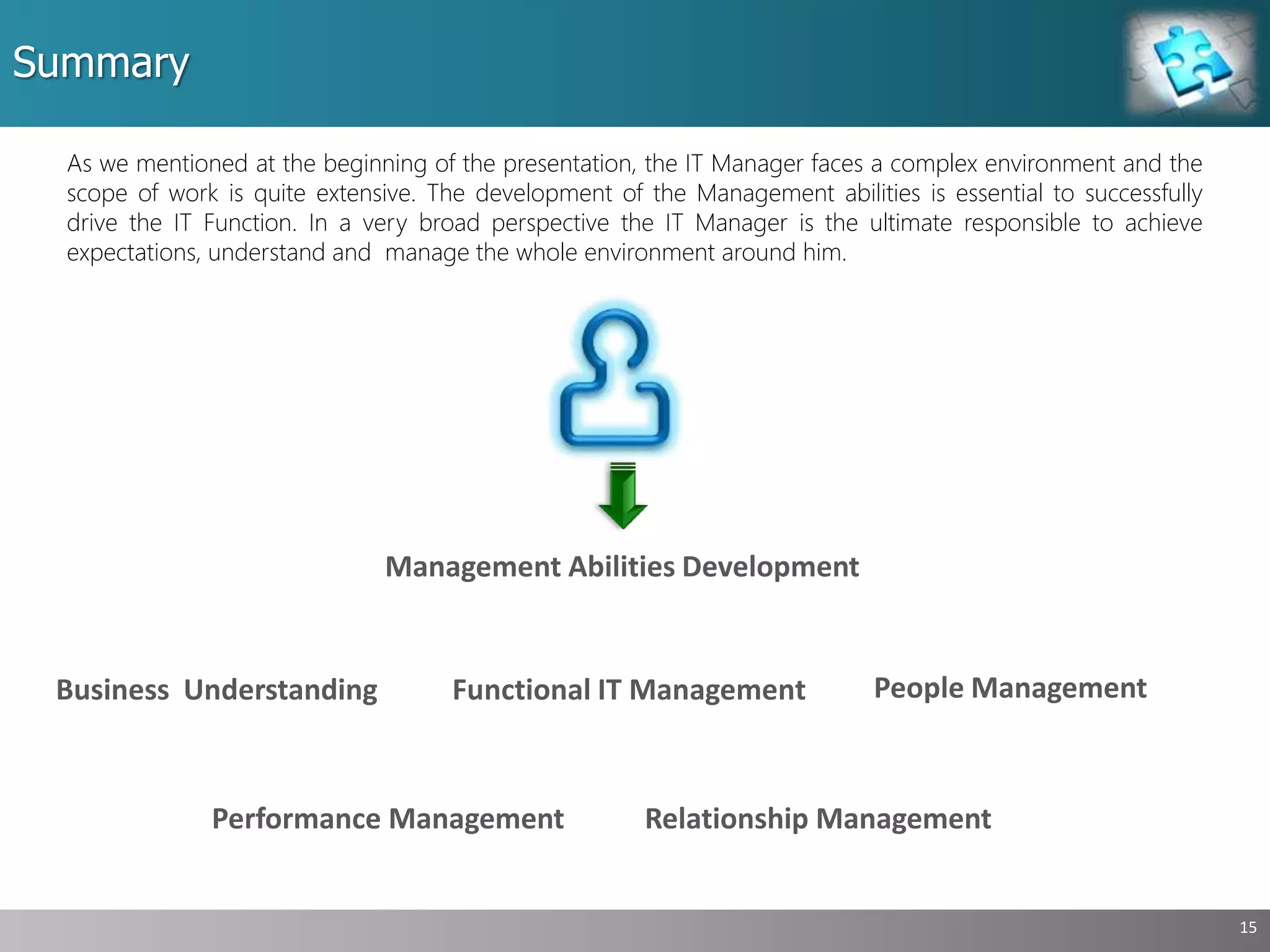 Summary
15
As we mentioned at the beginning of the presentation, the IT Manager faces a complex environment and the
scope of work is quite extensive. The development of the Management abilities is essential to successfully
drive the IT Function. In a very broad perspective the IT Manager is the ultimate responsible to achieve
expectations, understand and manage the whole environment around him.
People Management
Performance Management
Business Understanding Functional IT Management
Management Abilities Development
Relationship Management
 