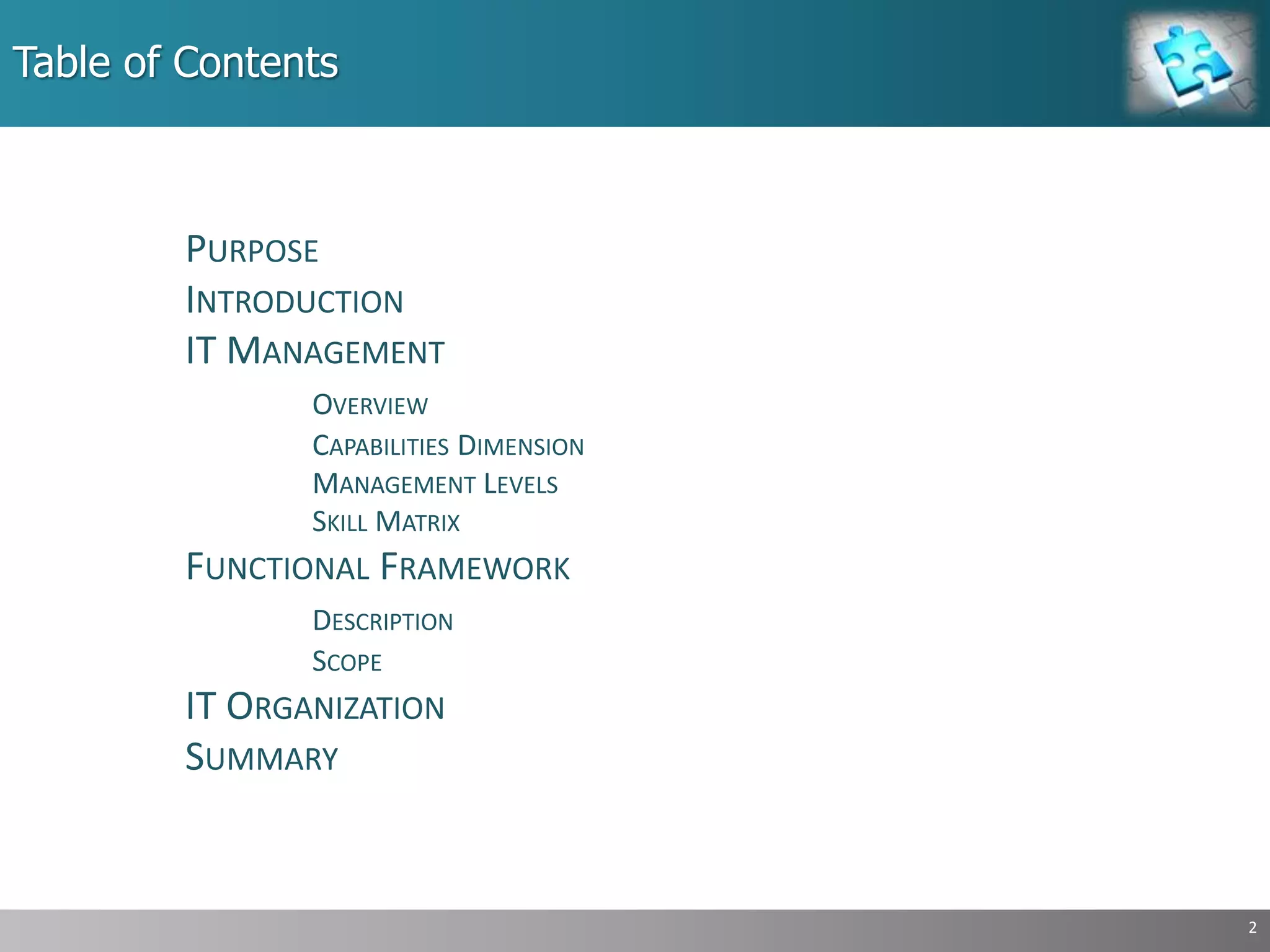 Table of Contents
PURPOSE
INTRODUCTION
IT MANAGEMENT
OVERVIEW
CAPABILITIES DIMENSION
MANAGEMENT LEVELS
SKILL MATRIX
FUNCTIONAL FRAMEWORK
DESCRIPTION
SCOPE
IT ORGANIZATION
SUMMARY
2
 
