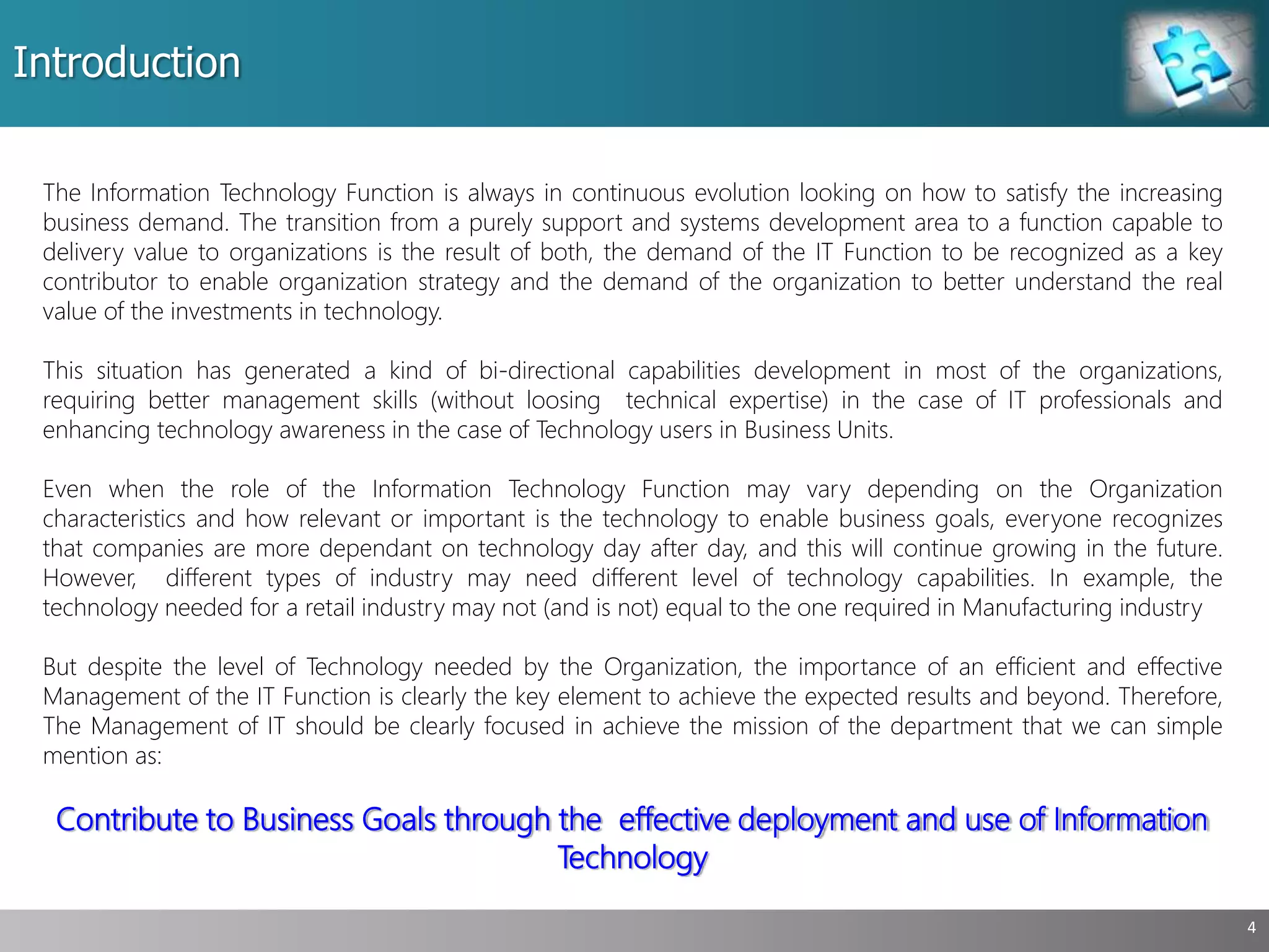 Introduction
4
The Information Technology Function is always in continuous evolution looking on how to satisfy the increasing
business demand. The transition from a purely support and systems development area to a function capable to
delivery value to organizations is the result of both, the demand of the IT Function to be recognized as a key
contributor to enable organization strategy and the demand of the organization to better understand the real
value of the investments in technology.
This situation has generated a kind of bi-directional capabilities development in most of the organizations,
requiring better management skills (without loosing technical expertise) in the case of IT professionals and
enhancing technology awareness in the case of Technology users in Business Units.
Even when the role of the Information Technology Function may vary depending on the Organization
characteristics and how relevant or important is the technology to enable business goals, everyone recognizes
that companies are more dependant on technology day after day, and this will continue growing in the future.
However, different types of industry may need different level of technology capabilities. In example, the
technology needed for a retail industry may not (and is not) equal to the one required in Manufacturing industry
But despite the level of Technology needed by the Organization, the importance of an efficient and effective
Management of the IT Function is clearly the key element to achieve the expected results and beyond. Therefore,
The Management of IT should be clearly focused in achieve the mission of the department that we can simple
mention as:
Contribute to Business Goals through the effective deployment and use of Information
Technology
 