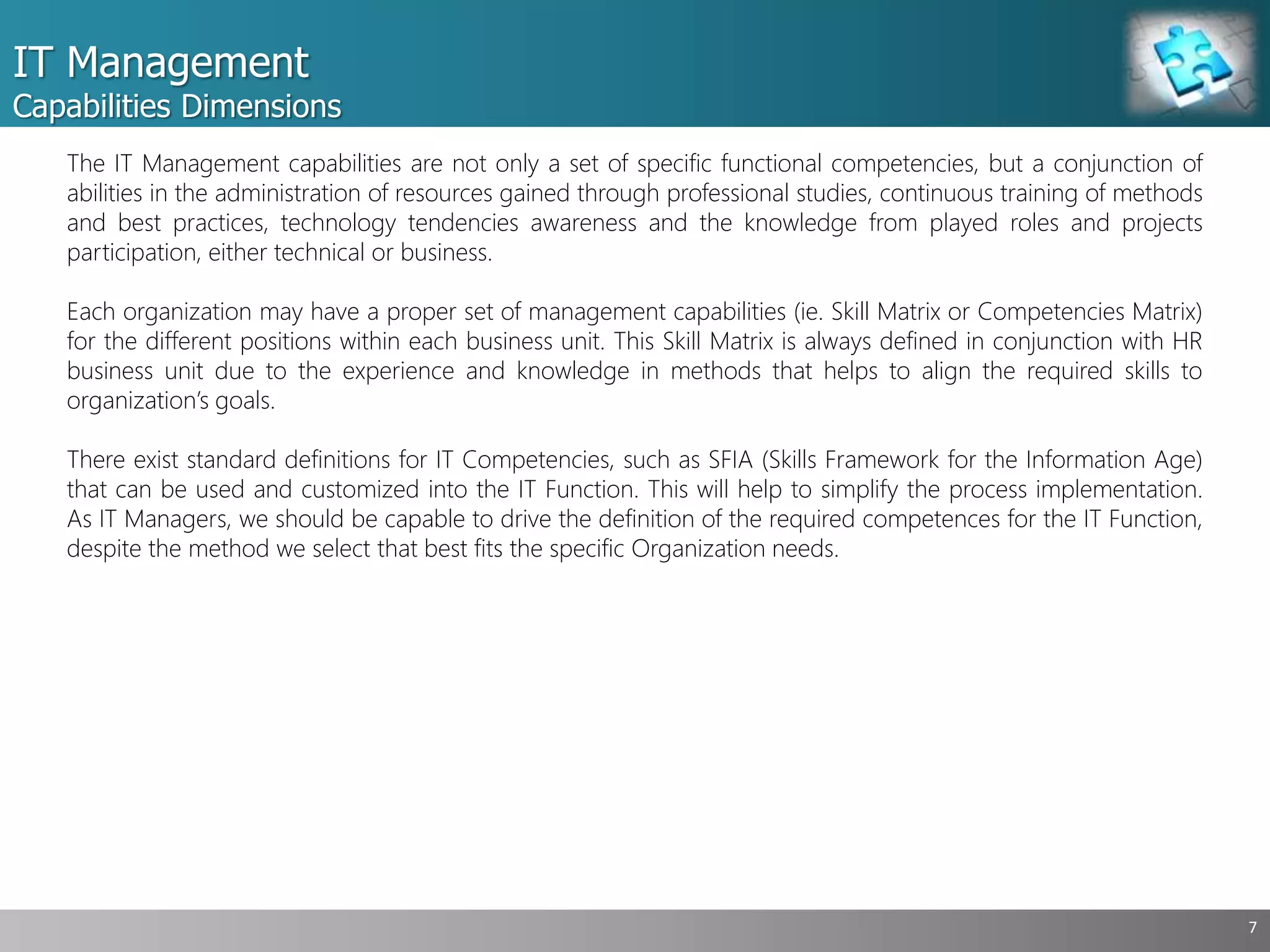 IT Management
Capabilities Dimensions
7
The IT Management capabilities are not only a set of specific functional competencies, but a conjunction of
abilities in the administration of resources gained through professional studies, continuous training of methods
and best practices, technology tendencies awareness and the knowledge from played roles and projects
participation, either technical or business.
Each organization may have a proper set of management capabilities (ie. Skill Matrix or Competencies Matrix)
for the different positions within each business unit. This Skill Matrix is always defined in conjunction with HR
business unit due to the experience and knowledge in methods that helps to align the required skills to
organization’s goals.
There exist standard definitions for IT Competencies, such as SFIA (Skills Framework for the Information Age)
that can be used and customized into the IT Function. This will help to simplify the process implementation.
As IT Managers, we should be capable to drive the definition of the required competences for the IT Function,
despite the method we select that best fits the specific Organization needs.
 