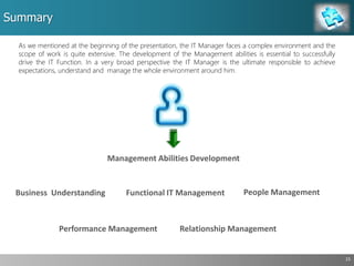 Summary
15
As we mentioned at the beginning of the presentation, the IT Manager faces a complex environment and the
scope of work is quite extensive. The development of the Management abilities is essential to successfully
drive the IT Function. In a very broad perspective the IT Manager is the ultimate responsible to achieve
expectations, understand and manage the whole environment around him.
People Management
Performance Management
Business Understanding Functional IT Management
Management Abilities Development
Relationship Management
 