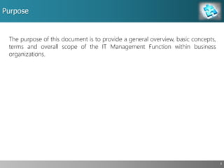Purpose
3
The purpose of this document is to provide a general overview, basic concepts,
terms and overall scope of the IT Management Function within business
organizations.
 
