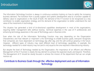 Introduction
4
The Information Technology Function is always in continuous evolution looking on how to satisfy the increasing
business demand. The transition from a purely support and systems development area to a function capable to
delivery value to organizations is the result of both, the demand of the IT Function to be recognized as a key
contributor to enable organization strategy and the demand of the organization to better understand the real
value of the investments in technology.
This situation has generated a kind of bi-directional capabilities development in most of the organizations,
requiring better management skills (without loosing technical expertise) in the case of IT professionals and
enhancing technology awareness in the case of Technology users in Business Units.
Even when the role of the Information Technology Function may vary depending on the Organization
characteristics and how relevant or important is the technology to enable business goals, everyone recognizes
that companies are more dependant on technology day after day, and this will continue growing in the future.
However, different types of industry may need different level of technology capabilities. In example, the
technology needed for a retail industry may not (and is not) equal to the one required in Manufacturing industry
But despite the level of Technology needed by the Organization, the importance of an efficient and effective
Management of the IT Function is clearly the key element to achieve the expected results and beyond. Therefore,
The Management of IT should be clearly focused in achieve the mission of the department that we can simple
mention as:
Contribute to Business Goals through the effective deployment and use of Information
Technology
 