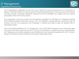 IT Management
Capabilities Dimensions
7
The IT Management capabilities are not only a set of specific functional competencies, but a conjunction of
abilities in the administration of resources gained through professional studies, continuous training of methods
and best practices, technology tendencies awareness and the knowledge from played roles and projects
participation, either technical or business.
Each organization may have a proper set of management capabilities (ie. Skill Matrix or Competencies Matrix)
for the different positions within each business unit. This Skill Matrix is always defined in conjunction with HR
business unit due to the experience and knowledge in methods that helps to align the required skills to
organization’s goals.
There exist standard definitions for IT Competencies, such as SFIA (Skills Framework for the Information Age)
that can be used and customized into the IT Function. This will help to simplify the process implementation.
As IT Managers, we should be capable to drive the definition of the required competences for the IT Function,
despite the method we select that best fits the specific Organization needs.
 