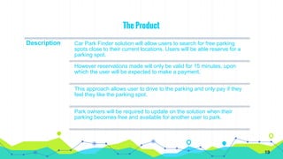 The Product
Description Car Park Finder solution will allow users to search for free parking
spots close to their current locations. Users will be able reserve for a
parking spot.
However reservations made will only be valid for 15 minutes, upon
which the user will be expected to make a payment.
This approach allows user to drive to the parking and only pay if they
feel they like the parking spot.
Park owners will be required to update on the solution when their
parking becomes free and available for another user to park.
19
 
