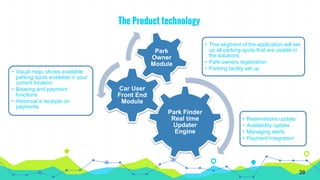 The Product technology
Park Finder
Real time
Updater
Engine
• Reservations update
• Availability update
• Managing alerts
• Payment integration
Car User
Front End
Module
• Visual map- shows available
parking spots available in your
current location
• Booking and payment
functions
• Historical e receipts on
payments
Park
Owner
Module
• This segment of the application will set
up all parking spots that are usable in
the solutions.
• Park owners registration
• Parking facility set up
20
 