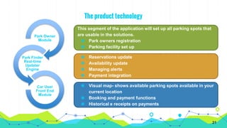 The product technology
Park Owner
Module
Park Finder
Real-time
Updater
Engine
Car User
Front End
Module
This segment of the application will set up all parking spots that
are usable in the solutions.
◉ Park owners registration
◉ Parking facility set up
◉ Reservations update
◉ Availability update
◉ Managing alerts
◉ Payment integration
◉ Visual map- shows available parking spots available in your
current location
◉ Booking and payment functions
◉ Historical e receipts on payments
21
 