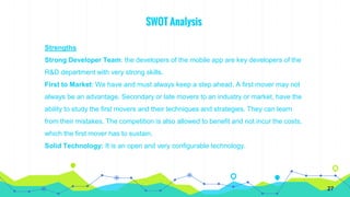 SWOT Analysis
Strengths
Strong Developer Team: the developers of the mobile app are key developers of the
R&D department with very strong skills.
First to Market: We have and must always keep a step ahead. A first mover may not
always be an advantage. Secondary or late movers to an industry or market, have the
ability to study the first movers and their techniques and strategies. They can learn
from their mistakes. The competition is also allowed to benefit and not incur the costs,
which the first mover has to sustain.
Solid Technology: It is an open and very configurable technology.
27
 