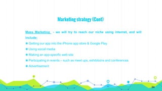 Marketing strategy (Cont)
Mass Marketing - we will try to reach our niche using internet, and will
include;
◉ Getting our app into the iPhone app store & Google Play
◉ Using social media
◉ Making an app-specific web site
◉ Participating in events – such as meet ups, exhibitions and conferences
◉ Advertisement
34
 
