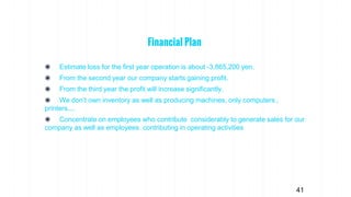 41
◉ Estimate loss for the first year operation is about -3,865,200 yen,
◉ From the second year our company starts gaining profit.
◉ From the third year the profit will increase significantly.
◉ We don’t own inventory as well as producing machines, only computers ,
printers....
◉ Concentrate on employees who contribute considerably to generate sales for our
company as well as employees contributing in operating activities
Financial Plan
 