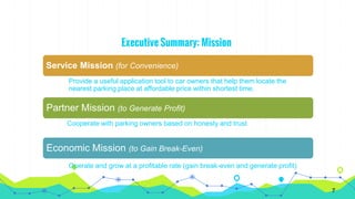 Executive Summary: Mission
Service Mission (for Convenience)
Provide a useful application tool to car owners that help them locate the
nearest parking place at affordable price within shortest time.
Partner Mission (to Generate Profit)
Cooperate with parking owners based on honesty and trust
Economic Mission (to Gain Break-Even)
Operate and grow at a profitable rate (gain break-even and generate profit)
7
 