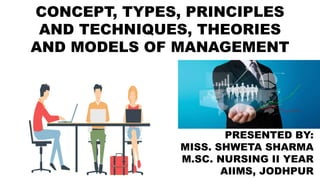 CONCEPT, TYPES, PRINCIPLES
AND TECHNIQUES, THEORIES
AND MODELS OF MANAGEMENT
PRESENTED BY:
MISS. SHWETA SHARMA
M.SC. NURSING II YEAR
AIIMS, JODHPUR
 
