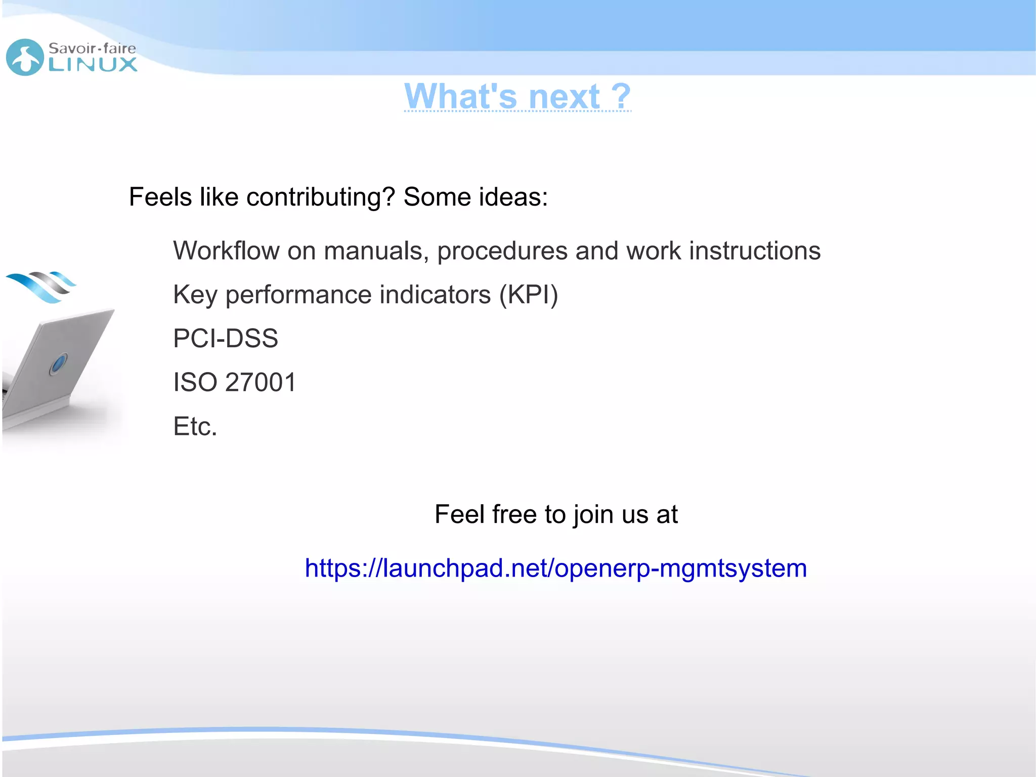 What's next ?

Feels like contributing? Some ideas:

   Workflow on manuals, procedures and work instructions
   Key performance indicators (KPI)
   PCI-DSS
   ISO 27001
   Etc.


                          Feel free to join us at

               https://launchpad.net/openerp-mgmtsystem
 