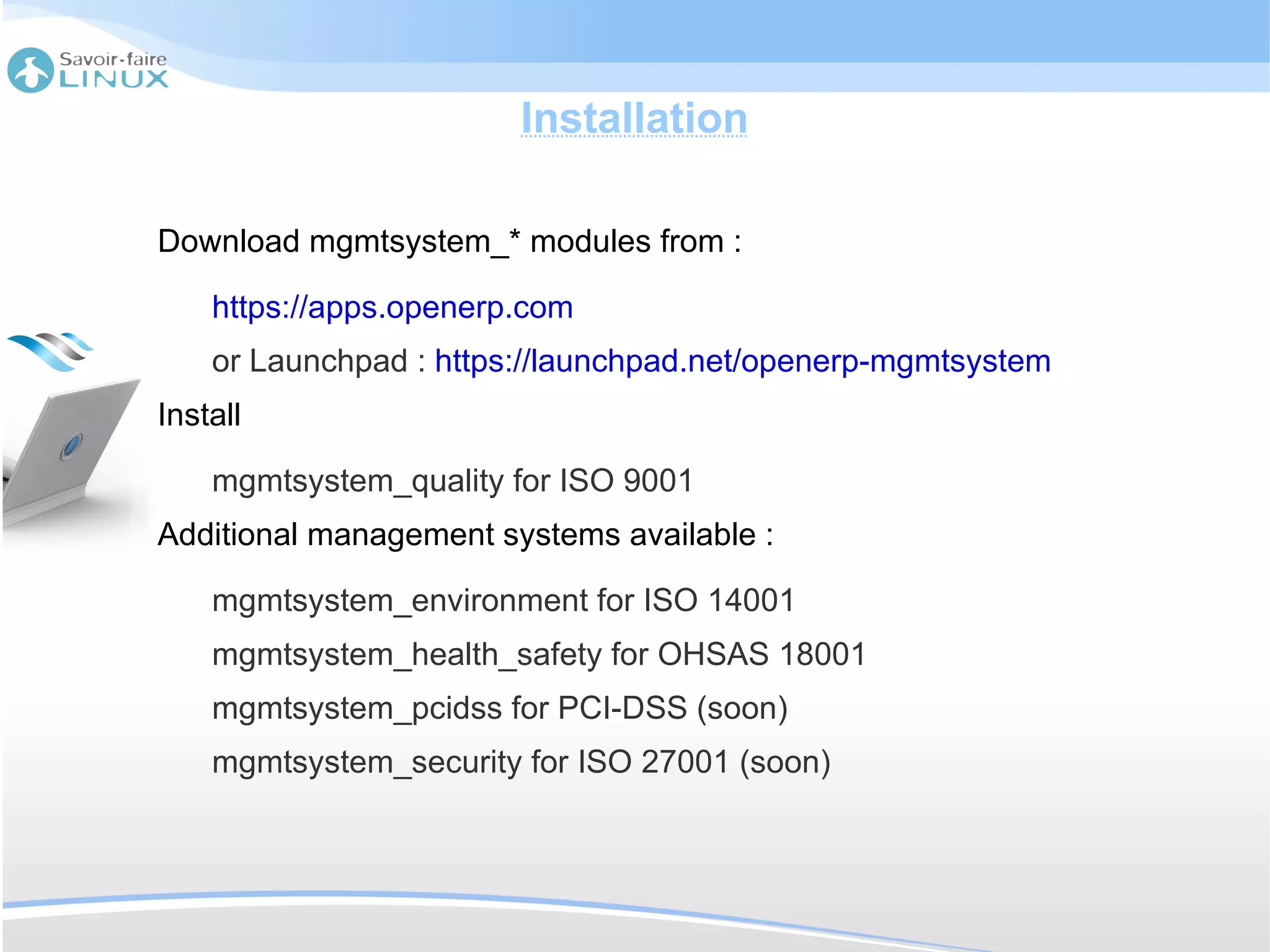 Installation

Download mgmtsystem_* modules from :

    https://apps.openerp.com
    or Launchpad : https://launchpad.net/openerp-mgmtsystem
Install

    mgmtsystem_quality for ISO 9001
Additional management systems available :

    mgmtsystem_environment for ISO 14001
    mgmtsystem_health_safety for OHSAS 18001
    mgmtsystem_pcidss for PCI-DSS (soon)
    mgmtsystem_security for ISO 27001 (soon)
 