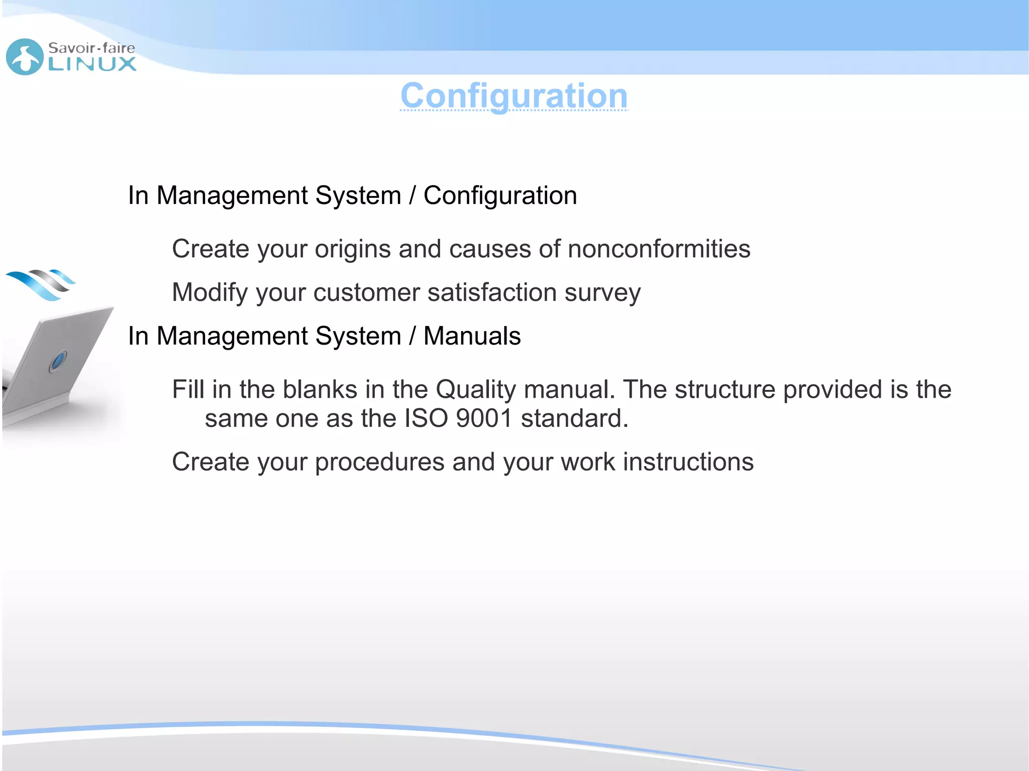 Configuration

In Management System / Configuration

   Create your origins and causes of nonconformities
   Modify your customer satisfaction survey
In Management System / Manuals

   Fill in the blanks in the Quality manual. The structure provided is the
       same one as the ISO 9001 standard.
   Create your procedures and your work instructions
 