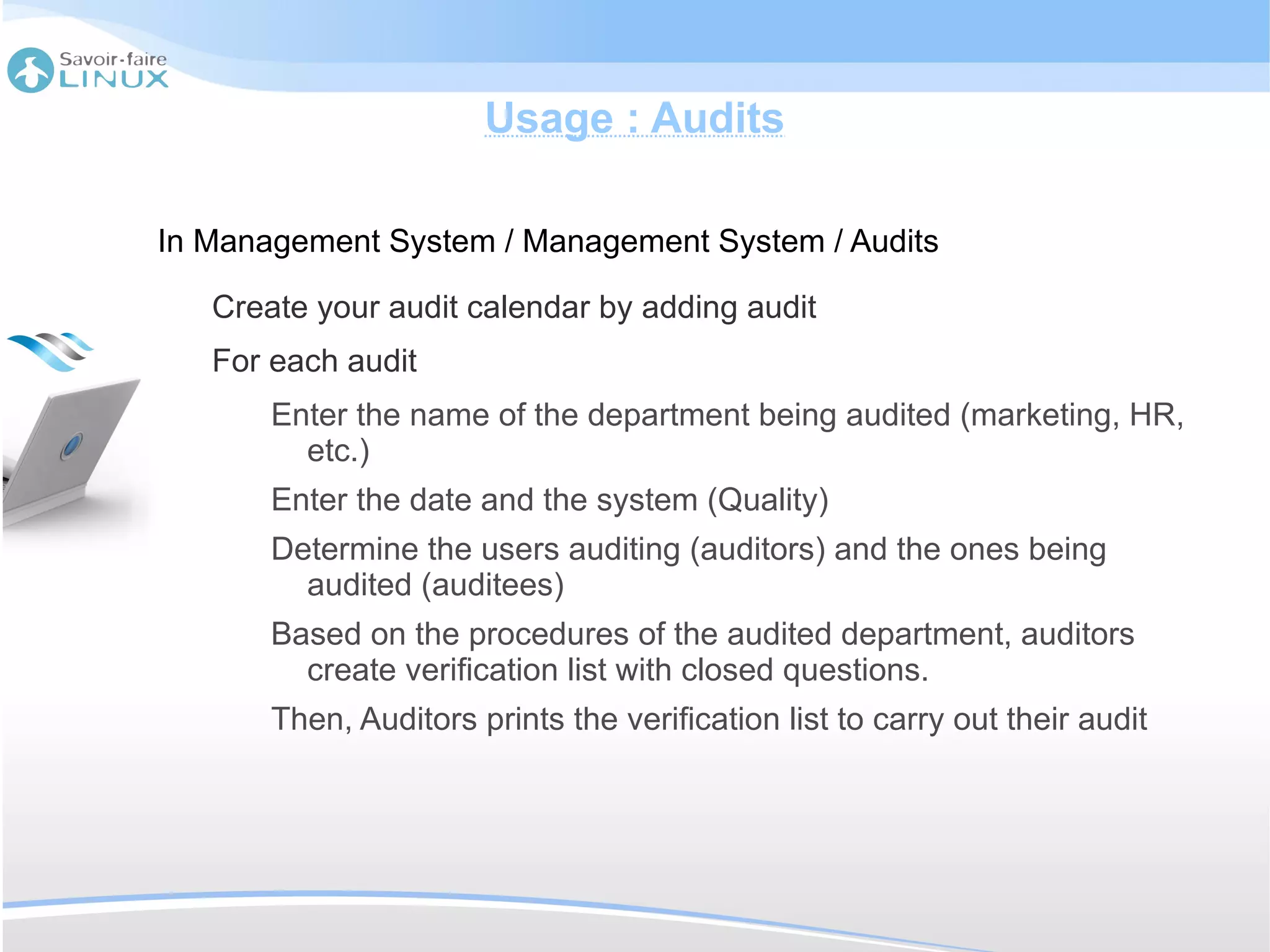 Usage : Audits

In Management System / Management System / Audits

   Create your audit calendar by adding audit
   For each audit
       Enter the name of the department being audited (marketing, HR,
         etc.)
       Enter the date and the system (Quality)
       Determine the users auditing (auditors) and the ones being
         audited (auditees)
       Based on the procedures of the audited department, auditors
         create verification list with closed questions.
       Then, Auditors prints the verification list to carry out their audit
 
