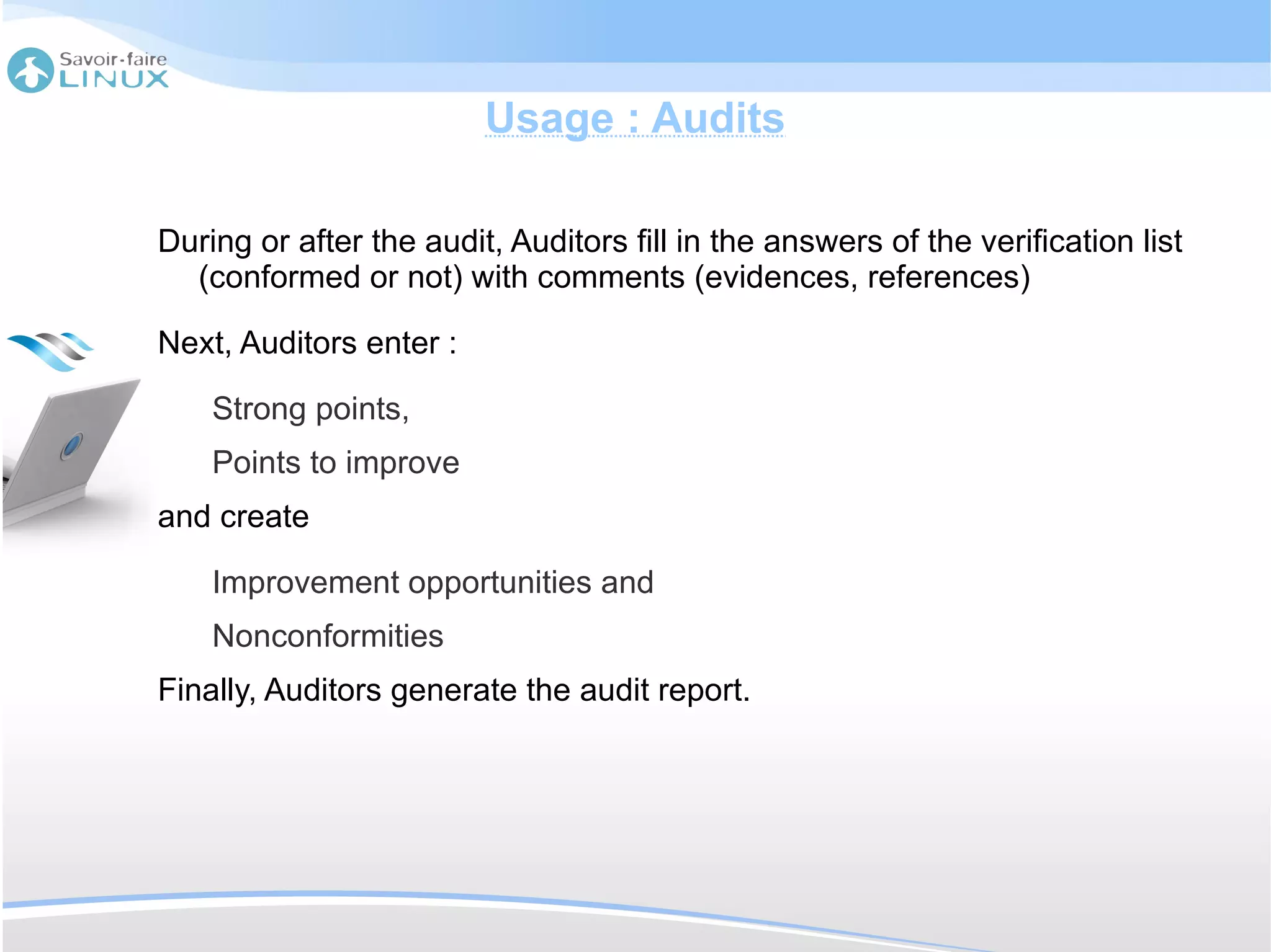 Usage : Audits

During or after the audit, Auditors fill in the answers of the verification list
  (conformed or not) with comments (evidences, references)

Next, Auditors enter :

    Strong points,
    Points to improve
and create

    Improvement opportunities and
    Nonconformities
Finally, Auditors generate the audit report.
 