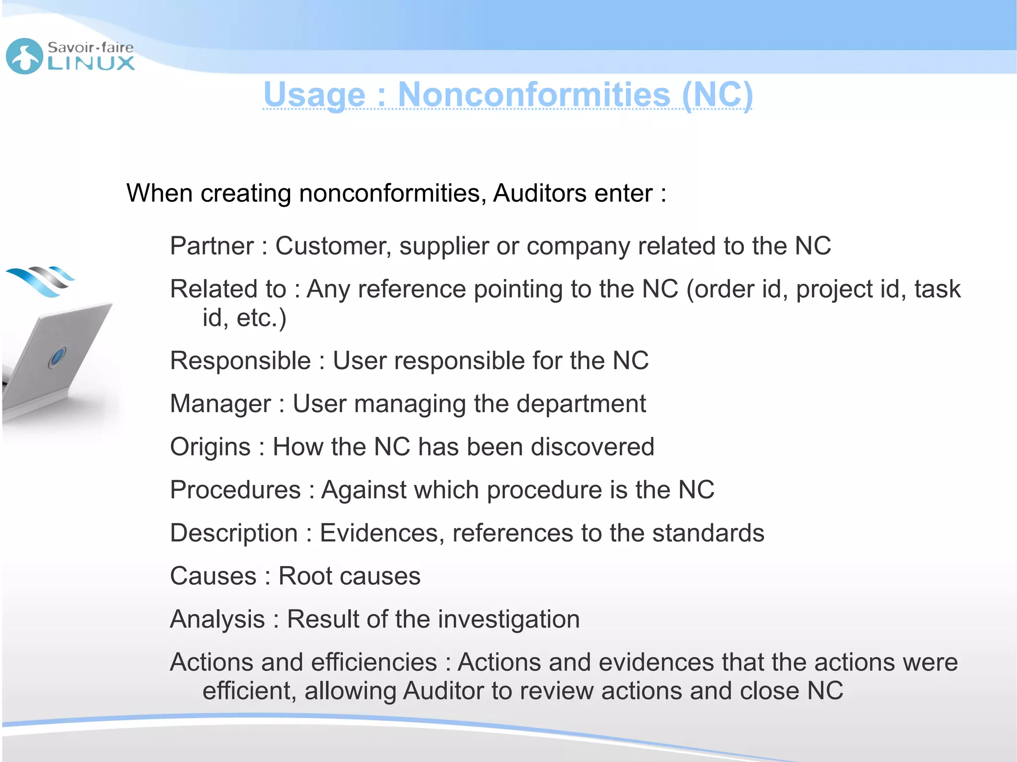 Usage : Nonconformities (NC)

When creating nonconformities, Auditors enter :

   Partner : Customer, supplier or company related to the NC
   Related to : Any reference pointing to the NC (order id, project id, task
     id, etc.)
   Responsible : User responsible for the NC
   Manager : User managing the department
   Origins : How the NC has been discovered
   Procedures : Against which procedure is the NC
   Description : Evidences, references to the standards
   Causes : Root causes
   Analysis : Result of the investigation
   Actions and efficiencies : Actions and evidences that the actions were
     efficient, allowing Auditor to review actions and close NC
 