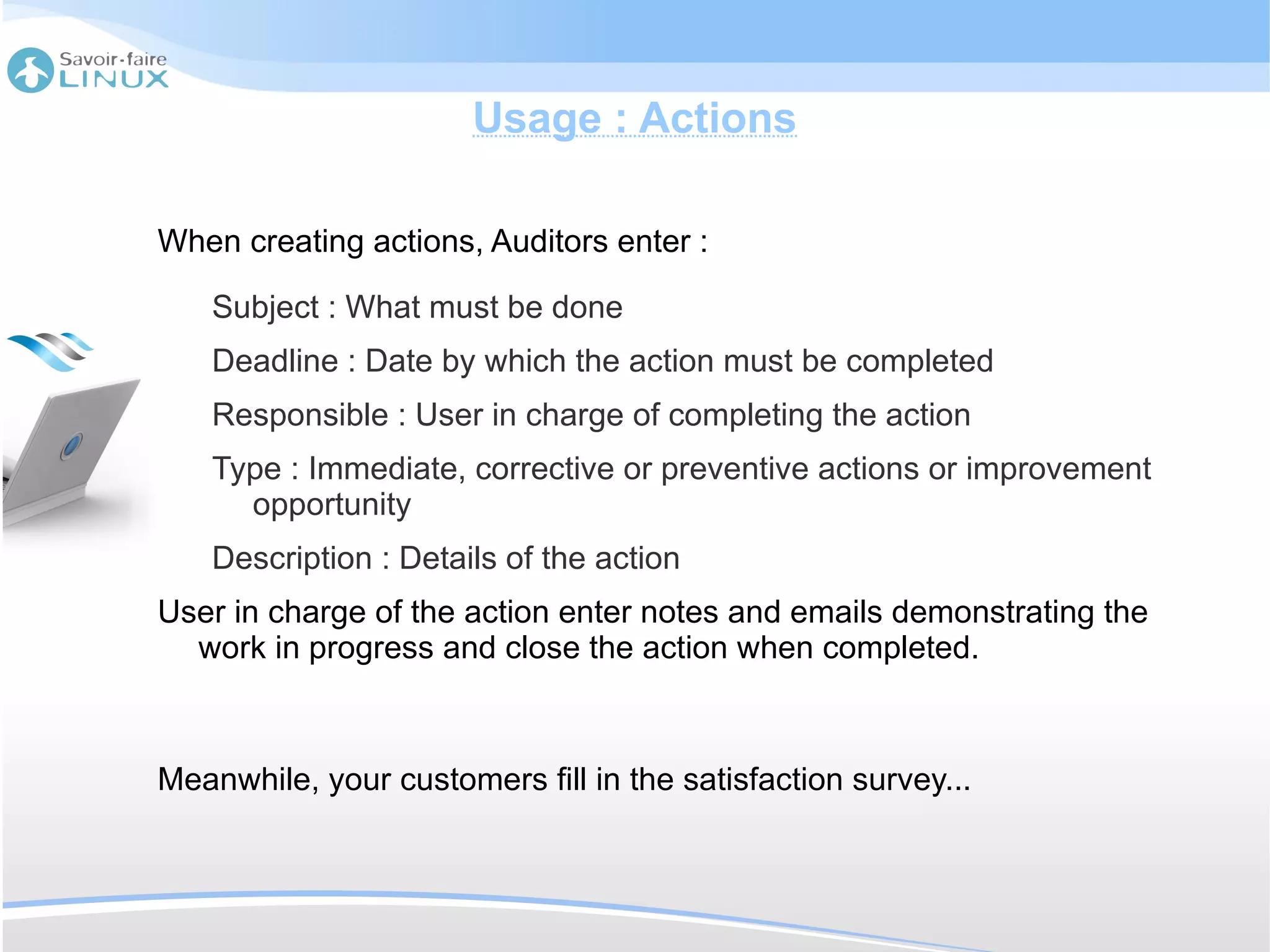 Usage : Actions

When creating actions, Auditors enter :

    Subject : What must be done
    Deadline : Date by which the action must be completed
    Responsible : User in charge of completing the action
    Type : Immediate, corrective or preventive actions or improvement
      opportunity
    Description : Details of the action
User in charge of the action enter notes and emails demonstrating the
  work in progress and close the action when completed.



Meanwhile, your customers fill in the satisfaction survey...
 