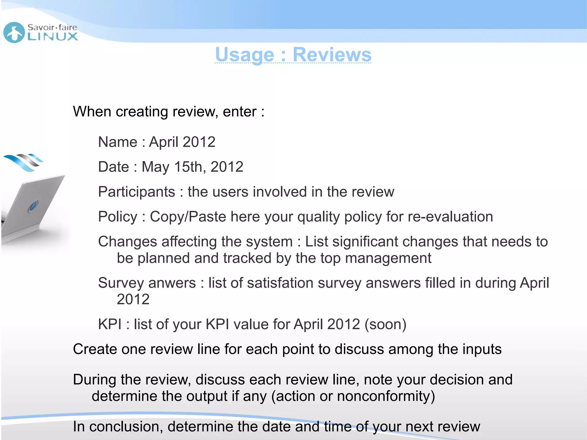 Usage : Reviews

When creating review, enter :

   Name : April 2012
   Date : May 15th, 2012
   Participants : the users involved in the review
   Policy : Copy/Paste here your quality policy for re-evaluation
   Changes affecting the system : List significant changes that needs to
     be planned and tracked by the top management
   Survey anwers : list of satisfation survey answers filled in during April
     2012
   KPI : list of your KPI value for April 2012 (soon)
Create one review line for each point to discuss among the inputs

During the review, discuss each review line, note your decision and
  determine the output if any (action or nonconformity)

In conclusion, determine the date and time of your next review
 