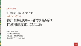 2021年2月10日
日本オラクル株式会社
テクノロジー事業戦略統括
清水 美佳子 ・ リャン ジェニー
Oracle Cloud ウェビナー
エントリーシリーズ
運用管理はリモート化できるのか？
IT運用高度化、ことはじめ
 