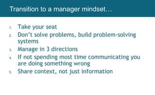 1. Take your seat
2. Don’t solve problems, build problem-solving
systems
3. Manage in 3 directions
4. If not spending most time communicating you
are doing something wrong
5. Share context, not just information
Working AgreementsTransition to a manager mindset…
 