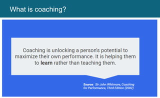What is coaching?
Coaching is unlocking a person’s potential to
maximize their own performance.
It is helping them learn rather than teaching
them.
 