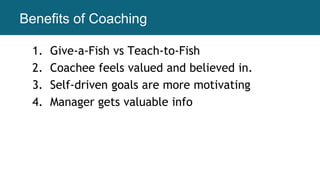 Benefits of Coaching
1. Give-a-Fish vs Teach-to-Fish
2. Coachee feels valued and believed in.
3. Self-driven goals are more motivating
4. Manager gets valuable info
 