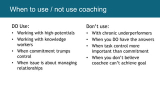 When to use / not use coaching
DO Use:
• Working with high-potentials
• Working with knowledge
workers
• When commitment trumps
control
• When issue is about managing
relationships
Don’t use:
• With chronic underperformers
• When you DO have the answers
• When task control more
important than commitment
• When you don’t believe
coachee can’t achieve goal
 