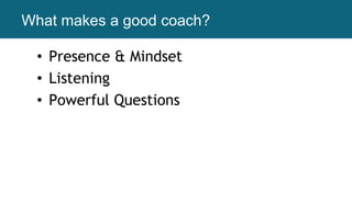 What makes a good coach?
• Presence & Mindset
• Listening
• Powerful Questions
 