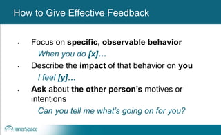 Benefits of Self-Disclosure / VulnerabilityHow to Give Effective Feedback
• Focus on specific, observable behavior
When you do [x]…
• Describe the impact of that behavior on you
I feel [y]…
• Ask about the other person’s motives or
intentions
Can you tell me what’s going on for you?
 
