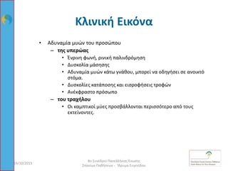 Κλινική Εικόνα
16/10/2015
8ο Συνέδριο Πανελλήνιας Ένωσης
Σπανίων Παθήσεων - Ίδρυμα Ευγενίδου
27
• Αδυναμία μυών του προσώπου
– της υπερώας
• Ένρινη φωνή, ρινική παλινδρόμηση
• Δυσκολία μάσησης
• Αδυναμία μυών κάτω γνάθου, μπορεί να οδηγήσει σε ανοικτό
στόμα.
• Δυσκολίες κατάποσης και εισροφήσεις τροφών
• Ανέκφραστο πρόσωπο
– του τραχήλου
• Οι καμπτικοί μύες προσβάλλονται περισσότερο από τους
εκτείνοντες.
 