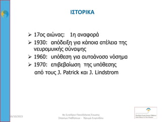 ΙΣΤΟΡΙΚΑ
 17ος αιώνας: 1η αναφορά
 1930: απόδειξη για κάποια ατέλεια της
νευρομυικής σύναψης
 1960: υπόθεση για αυτοάνοσο νόσημα
 1970: επιβεβαίωση της υπόθεσης
από τους J. Patrick και J. Lindstrom
16/10/2015 6
8ο Συνέδριο Πανελλήνιας Ένωσης
Σπανίων Παθήσεων - Ίδρυμα Ευγενίδου
 