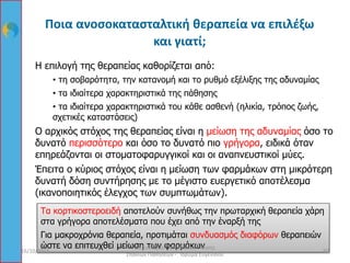 Ποια ανοσοκατασταλτική θεραπεία να επιλέξω
και γιατί;
Η επιλογή της θεραπείας καθορίζεται από:
• τη σοβαρότητα, την κατανομή και το ρυθμό εξέλιξης της αδυναμίας
• τα ιδιαίτερα χαρακτηριστικά της πάθησης
• τα ιδιαίτερα χαρακτηριστικά του κάθε ασθενή (ηλικία, τρόπος ζωής,
σχετικές καταστάσεις)
Ο αρχικός στόχος της θεραπείας είναι η μείωση της αδυναμίας όσο το
δυνατό περισσότερο και όσο το δυνατό πιο γρήγορα, ειδικά όταν
επηρεάζονται οι στοματοφαρυγγικοί και οι αναπνευστικοί μύες.
Έπειτα ο κύριος στόχος είναι η μείωση των φαρμάκων στη μικρότερη
δυνατή δόση συντήρησης με το μέγιστο ευεργετικό αποτέλεσμα
(ικανοποιητικός έλεγχος των συμπτωμάτων).
Τα κορτικοστεροειδή αποτελούν συνήθως την πρωταρχική θεραπεία χάρη
στα γρήγορα αποτελέσματα που έχει από την έναρξή της
Για μακροχρόνια θεραπεία, προτιμάται συνδυασμός διαφόρων θεραπειών
ώστε να επιτευχθεί μείωση των φαρμάκων
16/10/2015 60
8ο Συνέδριο Πανελλήνιας Ένωσης
Σπανίων Παθήσεων - Ίδρυμα Ευγενίδου
 