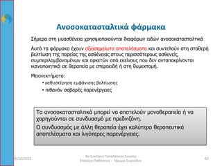 Ανοσοκατασταλτικά φάρμακα
Σήμερα στη μυασθένεια χρησιμοποιούνται διαφόρων ειδών ανοσοκατασταλτικά
Αυτά τα φάρμακα έχουν αξιοσημείωτα αποτελέσματα και συντελούν στη σταθερή
βελτίωση της πορείας της ασθένειας στους περισσότερους ασθενείς,
συμπεριλαμβανομένων και αρκετών από εκείνους που δεν ανταποκρίνονται
ικανοποιητικά σε θεραπεία με στεροειδή ή στη θυμεκτομή.
Μειονεκτήματα:
• καθυστέρηση εμφάνισης βελτίωσης
• πιθανόν σοβαρές παρενέργειες
Τα ανοσοκατασταλτικά μπορεί να αποτελούν μονοθεραπεία ή να
χορηγούνται σε συνδυασμό με πρεδνιζόνη.
Ο συνδυασμός με άλλη θεραπεία έχει καλύτερα θεραπευτικά
αποτελέσματα και λιγότερες παρενέργειες.
16/10/2015 62
8ο Συνέδριο Πανελλήνιας Ένωσης
Σπανίων Παθήσεων - Ίδρυμα Ευγενίδου
 