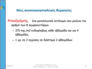 Νέες ανοσοκατασταλτικές θεραπείες
Ριτουξιμάμπη, ένα μονοκλωνικό αντίσωμα που μειώνει τον
αριθμό των Β λεμφοκυττάρων
– 375 mg /m2 ενδοφλεβίως κάθε εβδομάδα και για 4
εβδομάδες
– 1 γρ. σε 2 εγχύσεις σε διάστημα 2 εβδομάδων
16/10/2015 64
8ο Συνέδριο Πανελλήνιας Ένωσης
Σπανίων Παθήσεων - Ίδρυμα Ευγενίδου
 