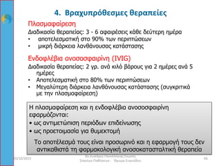 4. Βραχυπρόθεσμες θεραπείες
Πλασμαφαίρεση
Διαδικασία θεραπείας: 3 - 6 αφαιρέσεις κάθε δεύτερη ημέρα
• αποτελεσματική στο 90% των περιπτώσεων
• μικρή διάρκεια λανθάνουσας κατάστασης
Ενδοφλέβια ανοσοσφαιρίνη (IVIG)
Διαδικασία θεραπείας: 2 γρ. ανά κιλό βάρους για 2 ημέρες ανά 5
ημέρες
• Αποτελεσματική στο 80% των περιπτώσεων
• Μεγαλύτερη διάρκεια λανθάνουσας κατάστασης (συγκριτικά
με την πλασμαφαίρεση)
Η πλασμαφαίρεση και η ενδοφλέβια ανοσοσφαιρίνη
εφαρμόζονται:
• ως αντιμετώπιση περιόδων επιδείνωσης
• ως προετοιμασία για θυμεκτομή
Το αποτέλεσμά τους είναι προσωρινό και η εφαρμογή τους δεν
αντικαθιστά τη φαρμακολογική ανοσοκατασταλτική θεραπεία
16/10/2015 66
8ο Συνέδριο Πανελλήνιας Ένωσης
Σπανίων Παθήσεων - Ίδρυμα Ευγενίδου
 