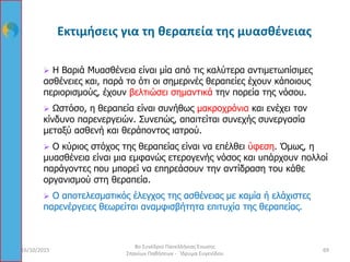  Η Βαριά Μυασθένεια είναι μία από τις καλύτερα αντιμετωπίσιμες
ασθένειες και, παρά το ότι οι σημερινές θεραπείες έχουν κάποιους
περιορισμούς, έχουν βελτιώσει σημαντικά την πορεία της νόσου.
 Ωστόσο, η θεραπεία είναι συνήθως μακροχρόνια και ενέχει τον
κίνδυνο παρενεργειών. Συνεπώς, απαιτείται συνεχής συνεργασία
μεταξύ ασθενή και θεράποντος ιατρού.
 Ο κύριος στόχος της θεραπείας είναι να επέλθει ύφεση. Όμως, η
μυασθένεια είναι μια εμφανώς ετερογενής νόσος και υπάρχουν πολλοί
παράγοντες που μπορεί να επηρεάσουν την αντίδραση του κάθε
οργανισμού στη θεραπεία.
 Ο αποτελεσματικός έλεγχος της ασθένειας με καμία ή ελάχιστες
παρενέργειες θεωρείται αναμφισβήτητα επιτυχία της θεραπείας.
16/10/2015 69
8ο Συνέδριο Πανελλήνιας Ένωσης
Σπανίων Παθήσεων - Ίδρυμα Ευγενίδου
Εκτιμήσεις για τη θεραπεία της μυασθένειας
 