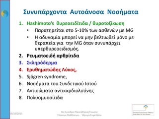 Συνυπάρχοντα Αυτοάνοσα Νοσήματα
1. Hashimoto’s θυρεοειδίτιδα / θυροτοξίκωση
• Παρατηρείται στο 5-10% των ασθενών με MG
• Η αδυναμία μπορεί να μην βελτιωθεί μόνο με
θεραπεία για την MG όταν συνυπάρχει
υπερθυρεοειδισμός.
2. Ρευματοειδή αρθρίτιδα
3. Σκληρόδερμα
4. Ερυθηματώδης Λύκος,
5. Sjӧgren syndrome,
6. Νοσήματα του Συνδετικού Ιστού
7. Αντισώματα αντικαρδιολιπίνης
8. Πολυομυοσίτιδα
16/10/2015 85
8ο Συνέδριο Πανελλήνιας Ένωσης
Σπανίων Παθήσεων - Ίδρυμα Ευγενίδου
 