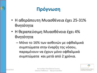 Πρόγνωση
• Η αθεράπευτη Μυασθένεια έχει 25-31%
θνητότητα
• Η θεραπεύσιμη Μυασθένεια έχει 4%
θνητότητα
– Μόνο το 16% των ασθενών με οφθαλμικά
συμπτώματα στην έναρξη της νόσου,
παραμένουν να έχουν μόνο οφθαλμικά
συμπτώματα και μετά από 2 χρόνια.
16/10/2015 86
8ο Συνέδριο Πανελλήνιας Ένωσης
Σπανίων Παθήσεων - Ίδρυμα Ευγενίδου
 